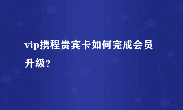 vip携程贵宾卡如何完成会员升级？