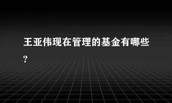 王亚伟现在管理的基金有哪些?