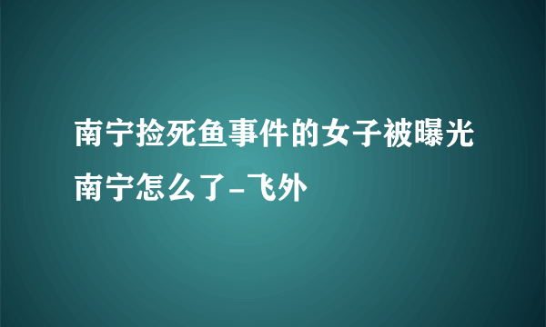 南宁捡死鱼事件的女子被曝光南宁怎么了-飞外