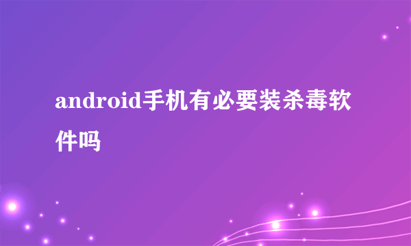 android手机有必要装杀毒软件吗