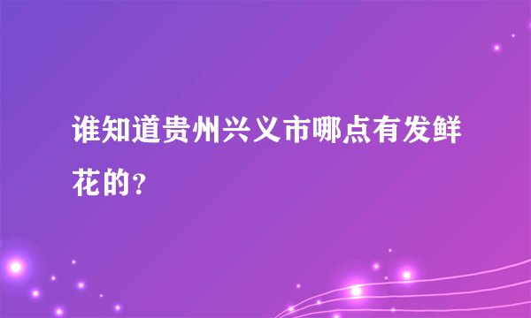 谁知道贵州兴义市哪点有发鲜花的？