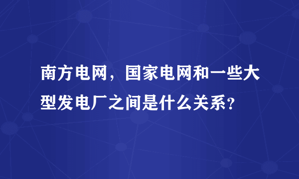 南方电网，国家电网和一些大型发电厂之间是什么关系？