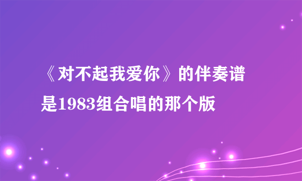 《对不起我爱你》的伴奏谱 是1983组合唱的那个版