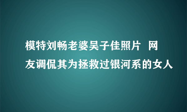 模特刘畅老婆吴子佳照片  网友调侃其为拯救过银河系的女人