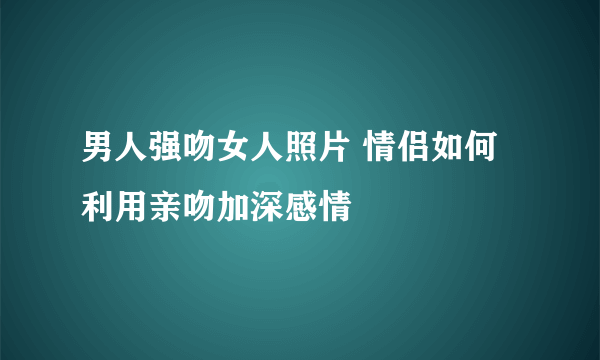 男人强吻女人照片 情侣如何利用亲吻加深感情