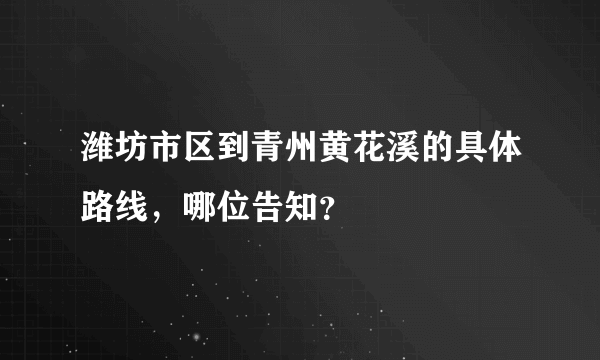 潍坊市区到青州黄花溪的具体路线，哪位告知？