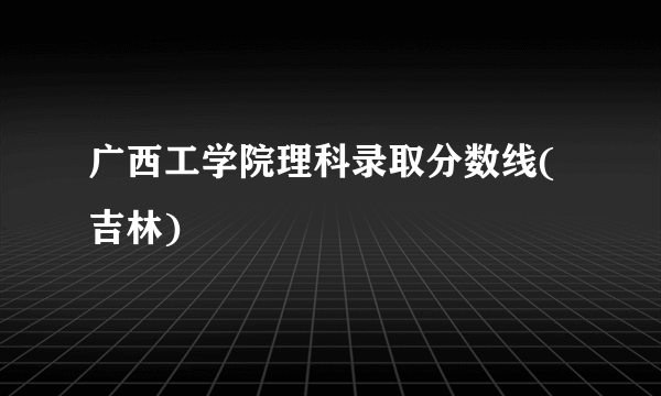 广西工学院理科录取分数线(吉林)