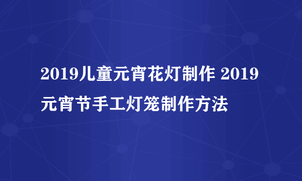 2019儿童元宵花灯制作 2019元宵节手工灯笼制作方法