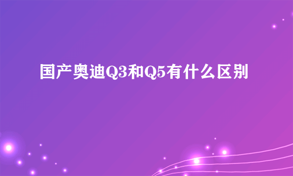 国产奥迪Q3和Q5有什么区别