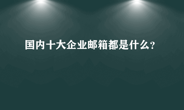 国内十大企业邮箱都是什么？