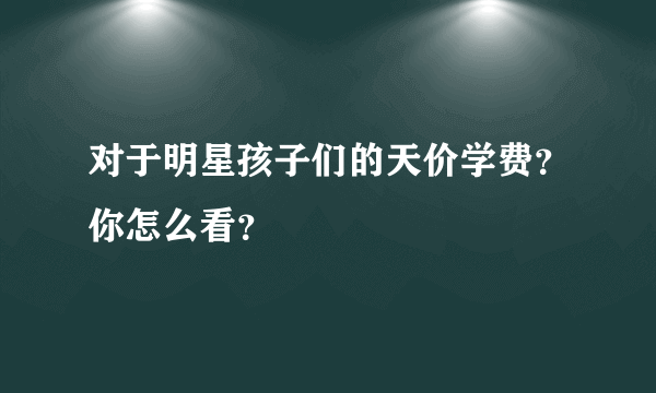 对于明星孩子们的天价学费？你怎么看？