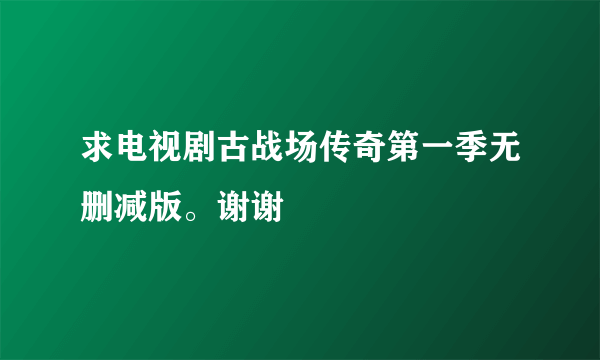 求电视剧古战场传奇第一季无删减版。谢谢