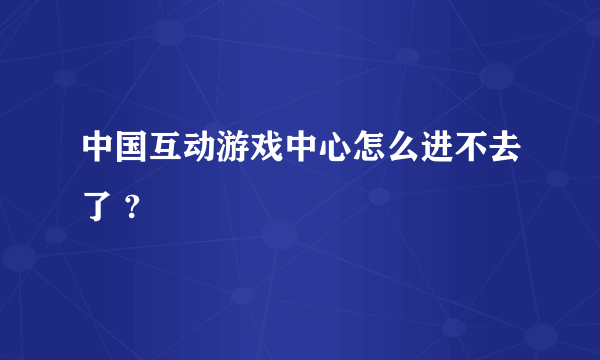 中国互动游戏中心怎么进不去了 ?