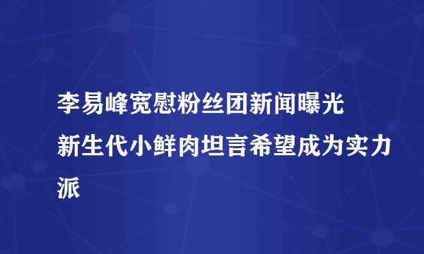 李易峰宽慰粉丝团新闻曝光 新生代小鲜肉坦言希望成为实力派