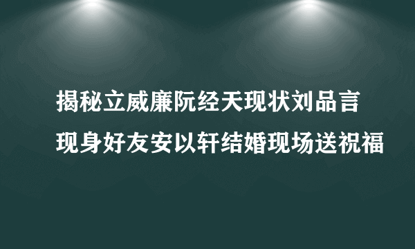 揭秘立威廉阮经天现状刘品言现身好友安以轩结婚现场送祝福