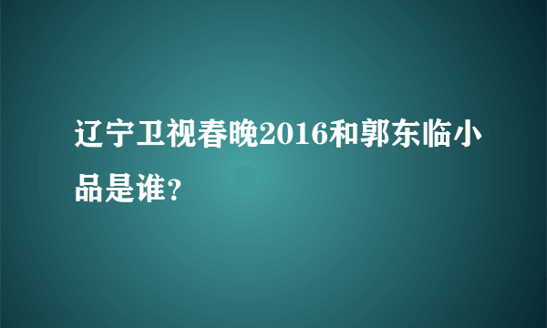 辽宁卫视春晚2016和郭东临小品是谁？