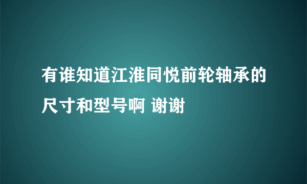 有谁知道江淮同悦前轮轴承的尺寸和型号啊 谢谢