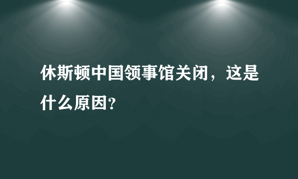 休斯顿中国领事馆关闭，这是什么原因？