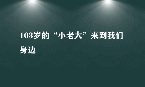 103岁的“小老大”来到我们身边