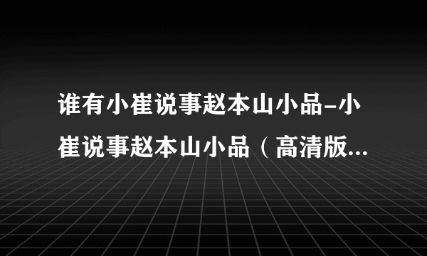 谁有小崔说事赵本山小品-小崔说事赵本山小品（高清版）种子下载，感谢哈