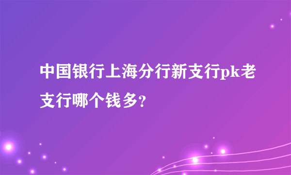 中国银行上海分行新支行pk老支行哪个钱多？