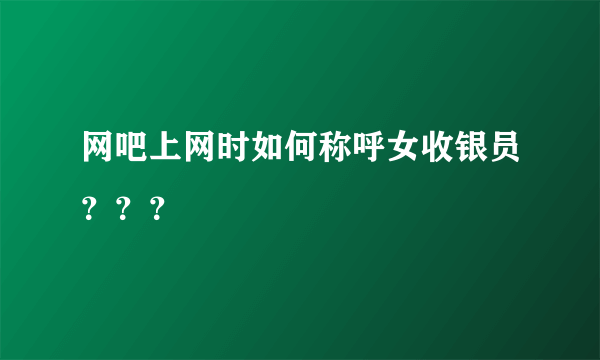 网吧上网时如何称呼女收银员？？？