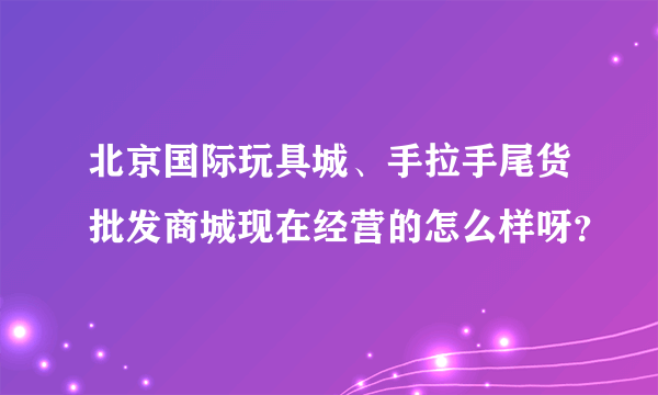 北京国际玩具城、手拉手尾货批发商城现在经营的怎么样呀？