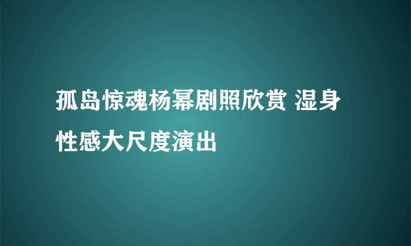 孤岛惊魂杨幂剧照欣赏 湿身性感大尺度演出