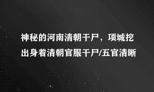 神秘的河南清朝干尸，项城挖出身着清朝官服干尸/五官清晰