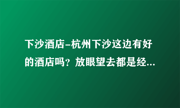 下沙酒店-杭州下沙这边有好的酒店吗？放眼望去都是经济型酒店，怎么一个好一点的都没有