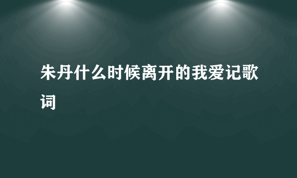 朱丹什么时候离开的我爱记歌词