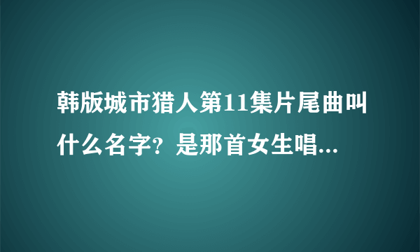 韩版城市猎人第11集片尾曲叫什么名字？是那首女生唱的！！！！