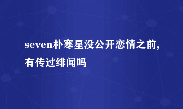 seven朴寒星没公开恋情之前,有传过绯闻吗