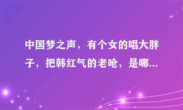 中国梦之声，有个女的唱大胖子，把韩红气的老呛，是哪期？具体点…