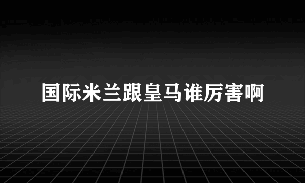 国际米兰跟皇马谁厉害啊