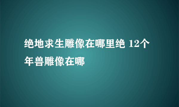 绝地求生雕像在哪里绝 12个年兽雕像在哪