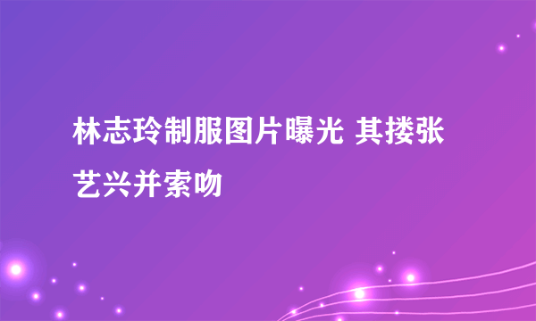 林志玲制服图片曝光 其搂张艺兴并索吻