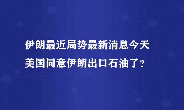 伊朗最近局势最新消息今天 美国同意伊朗出口石油了？