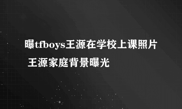 曝tfboys王源在学校上课照片 王源家庭背景曝光