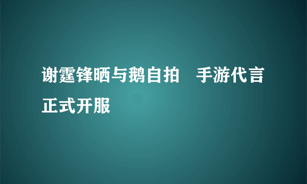 谢霆锋晒与鹅自拍   手游代言正式开服