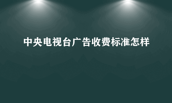 中央电视台广告收费标准怎样