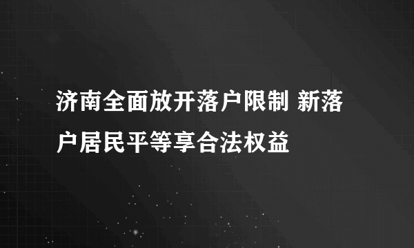 济南全面放开落户限制 新落户居民平等享合法权益