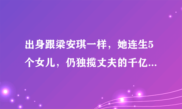 出身跟梁安琪一样，她连生5个女儿，仍独揽丈夫的千亿生意帝国