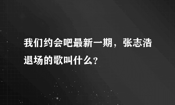 我们约会吧最新一期，张志浩退场的歌叫什么？