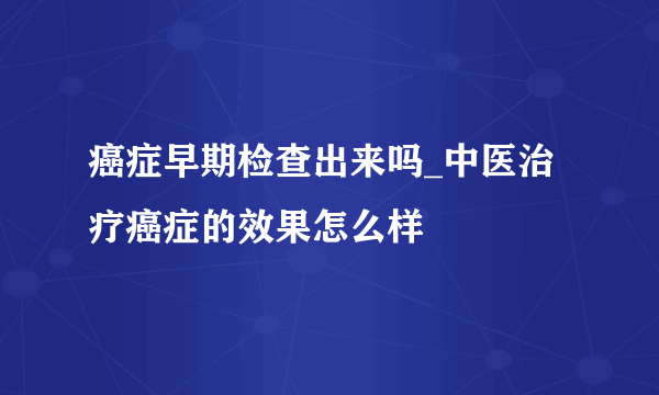 癌症早期检查出来吗_中医治疗癌症的效果怎么样