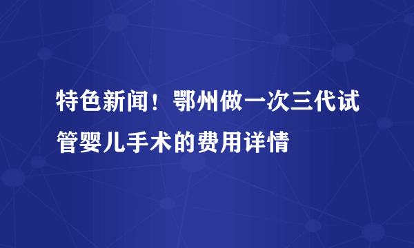 特色新闻！鄂州做一次三代试管婴儿手术的费用详情