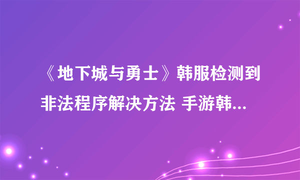 《地下城与勇士》韩服检测到非法程序解决方法 手游韩服检测到非法程序怎么办