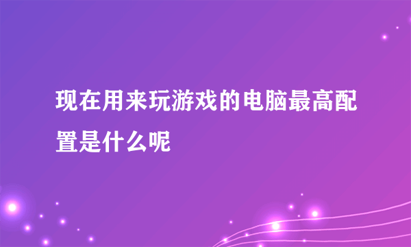 现在用来玩游戏的电脑最高配置是什么呢