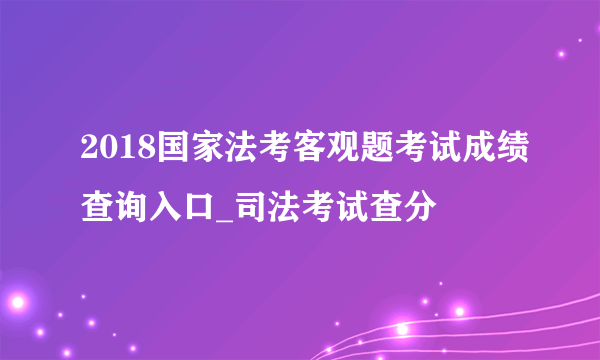 2018国家法考客观题考试成绩查询入口_司法考试查分