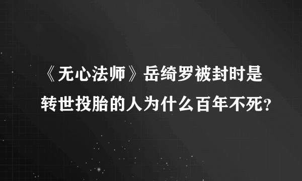 《无心法师》岳绮罗被封时是转世投胎的人为什么百年不死？